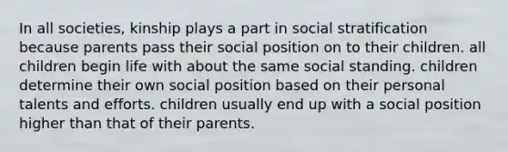 In all societies, kinship plays a part in social stratification because parents pass their social position on to their children. all children begin life with about the same social standing. children determine their own social position based on their personal talents and efforts. children usually end up with a social position higher than that of their parents.