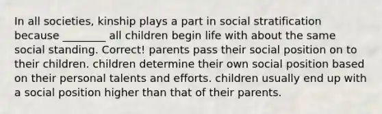 In all societies, kinship plays a part in social stratification because ________ all children begin life with about the same social standing. Correct! parents pass their social position on to their children. children determine their own social position based on their personal talents and efforts. children usually end up with a social position higher than that of their parents.