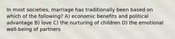 In most societies, marriage has traditionally been based on which of the following? A) economic benefits and political advantage B) love C) the nurturing of children D) the emotional well-being of partners