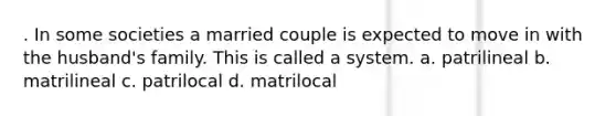 . In some societies a married couple is expected to move in with the husband's family. This is called a system. a. patrilineal b. matrilineal c. patrilocal d. matrilocal