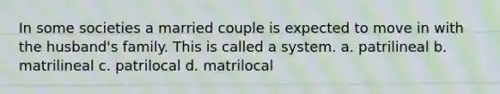 In some societies a married couple is expected to move in with the husband's family. This is called a system. a. patrilineal b. matrilineal c. patrilocal d. matrilocal