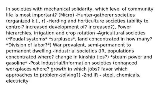 In societies with mechanical solidarity, which level of community life is most important? (Micro) -Hunter-gatherer societies (organized k.t., r) -Herding and horticulture societies (ability to control? increased development of? increased?), Power hierarchies, irrigation and crop rotation -Agricultural societies (*Feudal systems* *surpluses*, land concentrated in how many? *Division of labor?*) War prevalent, semi-permanent to permanent dwelling -Industrial societies (IR, populations concentrated where? change in kinship ties?) *steam power and gasoline* -Post Industrial/Information societies (enhanced workplaces where? growth in which jobs? favor which approaches to problem-solving?) -2nd IR - steel, chemicals, electricity