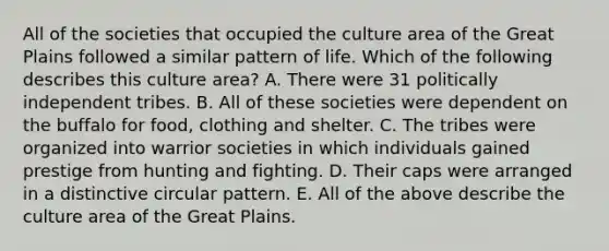 All of the societies that occupied the culture area of the Great Plains followed a similar pattern of life. Which of the following describes this culture area? A. There were 31 politically independent tribes. B. All of these societies were dependent on the buffalo for food, clothing and shelter. C. The tribes were organized into warrior societies in which individuals gained prestige from hunting and fighting. D. Their caps were arranged in a distinctive circular pattern. E. All of the above describe the culture area of the Great Plains.