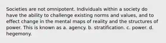 Societies are not omnipotent. Individuals within a society do have the ability to challenge existing norms and values, and to effect change in the mental maps of reality and the structures of power. This is known as a. agency. b. stratification. c. power. d. hegemony.