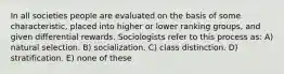 In all societies people are evaluated on the basis of some characteristic, placed into higher or lower ranking groups, and given differential rewards. Sociologists refer to this process as: A) natural selection. B) socialization. C) class distinction. D) stratification. E) none of these