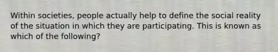 Within societies, people actually help to define the social reality of the situation in which they are participating. This is known as which of the following?