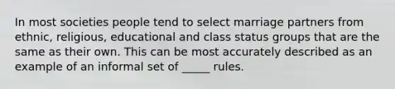 In most societies people tend to select marriage partners from ethnic, religious, educational and class status groups that are the same as their own. This can be most accurately described as an example of an informal set of _____ rules.