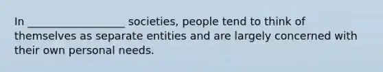 In __________________ societies, people tend to think of themselves as separate entities and are largely concerned with their own personal needs.