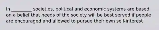 In _________ societies, political and economic systems are based on a belief that needs of the society will be best served if people are encouraged and allowed to pursue their own self-interest