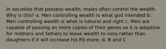 In societies that possess wealth, males often control the wealth. Why is this? a. Men controlling wealth is what god intended b. Men controlling wealth is what is natural and right c. Men are capable of passing on more copies of their genes so it is adaptive for mothers and fathers to leave wealth to sons rather than daughters if it will increase his RS more. d. B and C