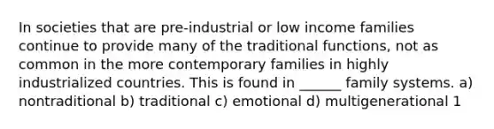 In societies that are pre-industrial or low income families continue to provide many of the traditional functions, not as common in the more contemporary families in highly industrialized countries. This is found in ______ family systems. a) nontraditional b) traditional c) emotional d) multigenerational 1