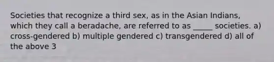 Societies that recognize a third sex, as in the Asian Indians, which they call a beradache, are referred to as _____ societies. a) cross-gendered b) multiple gendered c) transgendered d) all of the above 3