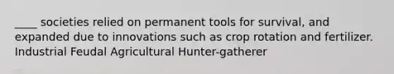 ____ societies relied on permanent tools for survival, and expanded due to innovations such as crop rotation and fertilizer. Industrial Feudal Agricultural Hunter-gatherer