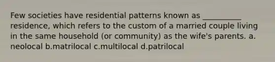 Few societies have residential patterns known as __________ residence, which refers to the custom of a married couple living in the same household (or community) as the wife's parents.​ a.​neolocal b.​matrilocal c.​multilocal d.​patrilocal