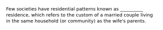 Few societies have residential patterns known as __________ residence, which refers to the custom of a married couple living in the same household (or community) as the wife's parents.​