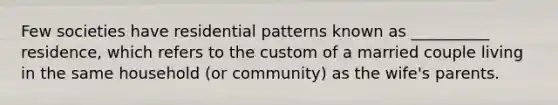 Few societies have residential patterns known as __________ residence, which refers to the custom of a married couple living in the same household (or community) as the wife's parents.