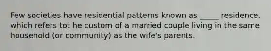 Few societies have residential patterns known as _____ residence, which refers tot he custom of a married couple living in the same household (or community) as the wife's parents.