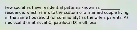 Few societies have residential patterns known as __________ residence, which refers to the custom of a married couple living in the same household (or community) as the wife's parents.​ A) ​neolocal B) ​matrilocal C) ​patrilocal D) ​multilocal