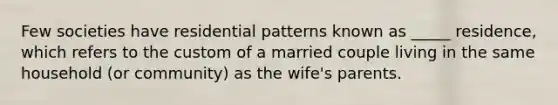 Few societies have residential patterns known as _____ residence, which refers to the custom of a married couple living in the same household (or community) as the wife's parents.