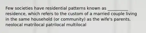 Few societies have residential patterns known as __________ residence, which refers to the custom of a married couple living in the same household (or community) as the wife's parents. neolocal matrilocal patrilocal multilocal