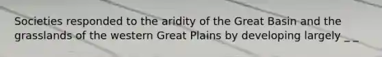 Societies responded to the aridity of the Great Basin and the grasslands of the western Great Plains by developing largely _ _