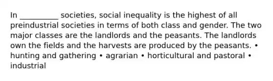 In __________ societies, social inequality is the highest of all preindustrial societies in terms of both class and gender. The two major classes are the landlords and the peasants. The landlords own the fields and the harvests are produced by the peasants. • hunting and gathering • agrarian • horticultural and pastoral • industrial