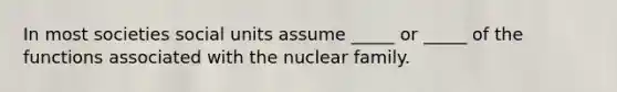 In most societies social units assume _____ or _____ of the functions associated with the nuclear family.