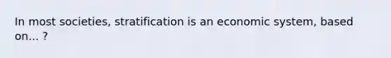 In most societies, stratification is an economic system, based on... ?