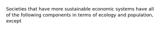 Societies that have more sustainable economic systems have all of the following components in terms of ecology and population, except