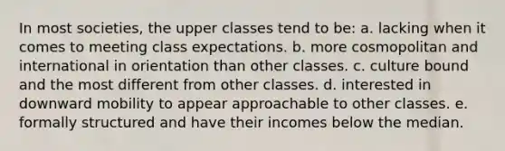 In most societies, the upper classes tend to be: a. lacking when it comes to meeting class expectations. b. more cosmopolitan and international in orientation than other classes. c. culture bound and the most different from other classes. d. interested in downward mobility to appear approachable to other classes. e. formally structured and have their incomes below the median.