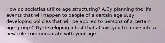 How do societies utilize age structuring? A.By planning the life events that will happen to people of a certain age B.By developing policies that will be applied to persons of a certain age group C.By developing a test that allows you to move into a new role commensurate with your age