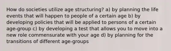 How do societies utilize age structuring? a) by planning the life events that will happen to people of a certain age b) by developing policies that will be applied to persons of a certain age-group c) by developing a test that allows you to move into a new role commensurate with your age d) by planning for the transitions of different age-groups