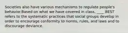 Societies also have various mechanisms to regulate people's behavior.Based on what we have covered in class, ____ BEST refers to the systematic practices that social groups develop in order to encourage conformity to norms, rules, and laws and to discourage deviance.