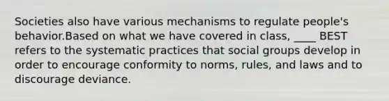 Societies also have various mechanisms to regulate people's behavior.Based on what we have covered in class, ____ BEST refers to the systematic practices that social groups develop in order to encourage conformity to norms, rules, and laws and to discourage deviance.