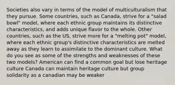 Societies also vary in terms of the model of multiculturalism that they pursue. Some countries, such as Canada, strive for a "salad bowl" model, where each ethnic group maintains its distinctive characteristics, and adds unique flavor to the whole. Other countries, such as the US, strive more for a "melting pot" model, where each ethnic group's distinctive characteristics are melted away as they learn to assimilate to the dominant culture. What do you see as some of the strengths and weaknesses of these two models? American can find a common goal but lose heritage culture Canada can maintain heritage culture but group solidarity as a canadian may be weaker