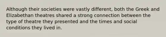 Although their societies were vastly different, both the Greek and Elizabethan theatres shared a strong connection between the type of theatre they presented and the times and social conditions they lived in.