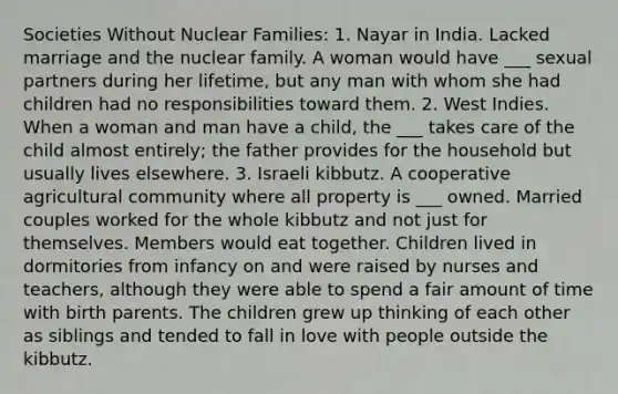 Societies Without Nuclear Families: 1. Nayar in India. Lacked marriage and the nuclear family. A woman would have ___ sexual partners during her lifetime, but any man with whom she had children had no responsibilities toward them. 2. West Indies. When a woman and man have a child, the ___ takes care of the child almost entirely; the father provides for the household but usually lives elsewhere. 3. Israeli kibbutz. A cooperative agricultural community where all property is ___ owned. Married couples worked for the whole kibbutz and not just for themselves. Members would eat together. Children lived in dormitories from infancy on and were raised by nurses and teachers, although they were able to spend a fair amount of time with birth parents. The children grew up thinking of each other as siblings and tended to fall in love with people outside the kibbutz.