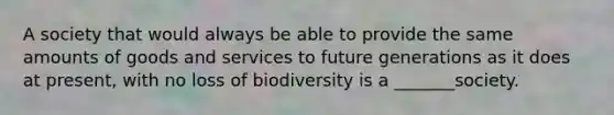 A society that would always be able to provide the same amounts of goods and services to future generations as it does at present, with no loss of biodiversity is a _______society.