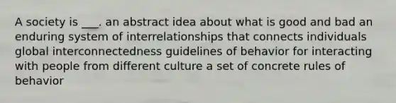 A society is ___. an abstract idea about what is good and bad an enduring system of interrelationships that connects individuals global interconnectedness guidelines of behavior for interacting with people from different culture a set of concrete rules of behavior