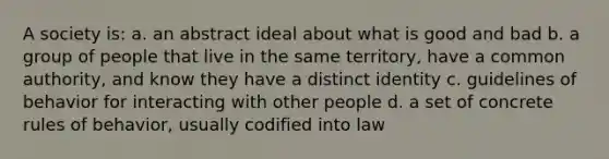 A society is: a. an abstract ideal about what is good and bad b. a group of people that live in the same territory, have a common authority, and know they have a distinct identity c. guidelines of behavior for interacting with other people d. a set of concrete rules of behavior, usually codified into law