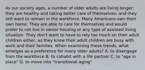 As our society ages, a number of older adults are living longer; they are healthy and taking better care of themselves, and they still want to remain in the workforce. Many Americans own their own home. They are able to care for themselves and would prefer to not live in senior housing or any type of assisted living situation. They don't want to have to rely too much on their adult children either, as they know their adult children are busy with work and their families. When examining these trends, what emerges as a preference for many older adults? A. to disengage from the workforce B. to cohabit with a life partner C. to "age in place" D. to move into "transitional aging"