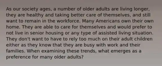 As our society ages, a number of older adults are living longer, they are healthy and taking better care of themselves, and still want to remain in the workforce. Many Americans own their own home. They are able to care for themselves and would prefer to not live in senior housing or any type of assisted living situation. They don't want to have to rely too much on their adult children either as they know that they are busy with work and their families. When examining these trends, what emerges as a preference for many older adults?