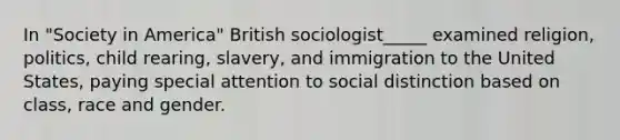 In "Society in America" British sociologist_____ examined religion, politics, child rearing, slavery, and immigration to the United States, paying special attention to social distinction based on class, race and gender.