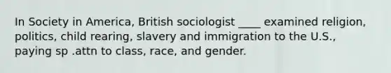 In Society in America, British sociologist ____ examined religion, politics, child rearing, slavery and immigration to the U.S., paying sp .attn to class, race, and gender.