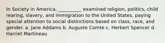 In Society in America, __________ examined religion, politics, child rearing, slavery, and immigration to the United States, paying special attention to social distinctions based on class, race, and gender. a. Jane Addams b. Auguste Comte c. Herbert Spencer d. Harriet Martineau