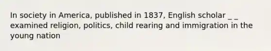 In society in America, published in 1837, English scholar _ _ examined religion, politics, child rearing and immigration in the young nation