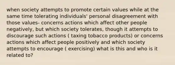 when society attempts to promote certain values while at the same time tolerating individuals' personal disagreement with those values- concerns actions which affect other people negatively, but which society tolerates, though it attempts to discourage such actions ( taxing tobacco products) or concerns actions which affect people positively and which society attempts to encourage ( exercising) what is this and who is it related to?