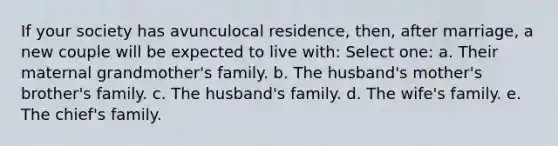 If your society has avunculocal residence, then, after marriage, a new couple will be expected to live with: Select one: a. Their maternal grandmother's family. b. The husband's mother's brother's family. c. The husband's family. d. The wife's family. e. The chief's family.