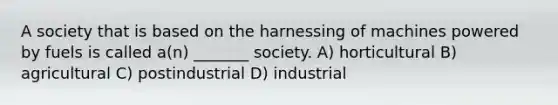 A society that is based on the harnessing of machines powered by fuels is called a(n) _______ society. A) horticultural B) agricultural C) postindustrial D) industrial