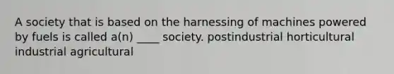 A society that is based on the harnessing of machines powered by fuels is called a(n) ____ society. postindustrial horticultural industrial agricultural